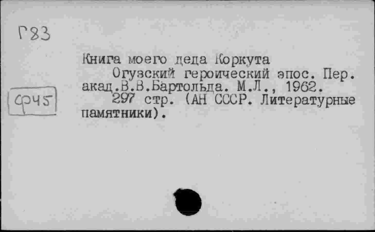 ﻿Книга моего деда Коркута
Огузский героический эпос. Пер. акад. В’. В. Бартольд а. М.Л., 1962.
297 стр. (АВ СССР. Литературные памятники).